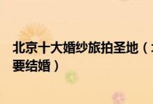 北京十大婚纱旅拍圣地（北京适合拍婚纱的地方看完马上想要结婚）