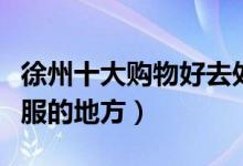 徐州十大购物好去处盘点（徐州可以逛街买衣服的地方）
