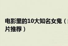 电影里的10大知名女鬼（经典鬼片中的女鬼盘点最吓人的鬼片推荐）