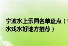 宁波水上乐园名单盘点（宁波水上世界有哪些好玩的夏日玩水戏水好地方推荐）