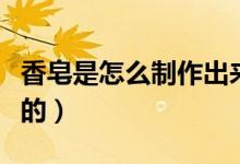 香皂是怎么制作出来的（香皂是如何制作出来的）