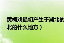 黄梅戏最初产生于湖北的什么地方?（黄梅戏最初产生于湖北的什么地方）