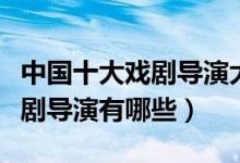 中国十大戏剧导演大师（中国著名戏剧导演戏剧导演有哪些）
