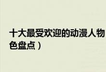 十大最受欢迎的动漫人物（动漫人物人气排名最火的动漫角色盘点）