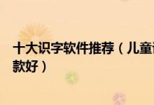 十大识字软件推荐（儿童识字软件排名幼儿识字游戏软件哪款好）