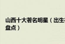 山西十大著名明星（出生在山西的明星有哪些最出名的艺人盘点）