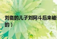 刘备的儿子刘阿斗后来被谁杀了（刘备的儿子刘阿斗是哪个的）