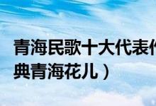 青海民歌十大代表作品（青海最好听的民歌经典青海花儿）