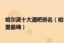 哈尔滨十大酒吧排名（哈尔滨最好的夜场酒吧哈尔滨夜店哪里最嗨）