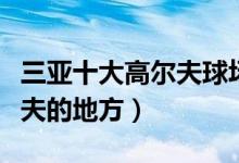 三亚十大高尔夫球场有哪些（三亚适合打高尔夫的地方）