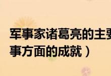 军事家诸葛亮的主要成就是什么（诸葛亮在军事方面的成就）