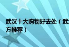 武汉十大购物好去处（武汉购物街有哪些武汉逛街购物的地方推荐）