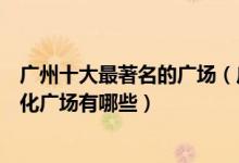 广州十大最著名的广场（广州比较有名的广场广州著名的文化广场有哪些）