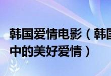 韩国爱情电影（韩国爱情片大全经典韩国电影中的美好爱情）