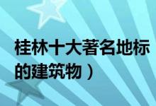 桂林十大著名地标（桂林标志性建筑桂林有名的建筑物）