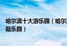 哈尔滨十大游乐园（哈尔滨主题乐园有哪些哈尔滨好玩的主题乐园）