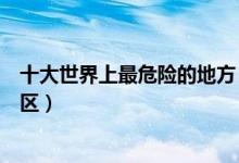 十大世界上最危险的地方（世界上十大危险之地地球十大禁区）