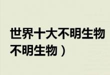 世界十大不明生物（十大神秘生物十大吓人的不明生物）