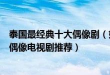 泰国最经典十大偶像剧（好看的泰国偶像剧有哪些泰国青春偶像电视剧推荐）
