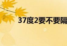 37度2要不要隔离（37度2的寓意）