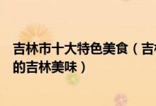 吉林市十大特色美食（吉林特色小吃有哪些带您品味舌尖上的吉林美味）