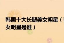 韩国十大长腿美女明星（韩国长腿美女盘点腿最好看的韩国女明星是谁）