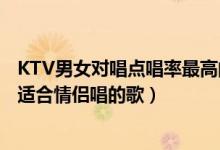 KTV男女对唱点唱率最高的十首歌（男女对唱KTV热门歌曲适合情侣唱的歌）