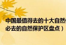 中国最值得去的十大自然保护区（中国十大自然保护区中国必去的自然保护区盘点）