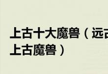 上古十大魔兽（远古时代有哪些魔兽最凶残的上古魔兽）