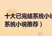 十大已完结系统小说（好看的系统类小说完结系统小说推荐）