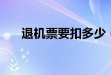 退机票要扣多少（退机票要扣多少钱）