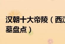 汉朝十大帝陵（西汉帝陵最大的是哪座汉朝陵墓盘点）