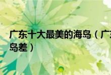 广东十大最美的海岛（广东哪个海岛最好玩风光并不比巴厘岛差）