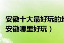 安徽十大最好玩的地方（安徽好玩的旅游景点安徽哪里好玩）