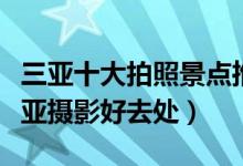 三亚十大拍照景点推荐（三亚海边拍照圣地三亚摄影好去处）