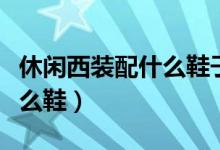 休闲西装配什么鞋子好看男士（休闲西装配什么鞋）