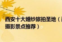 西安十大婚纱旅拍圣地（西安拍摄婚纱照去哪里好西安婚纱摄影景点推荐）