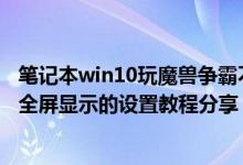 笔记本win10玩魔兽争霸不能全屏（Win10玩魔兽争霸不能全屏显示的设置教程分享）