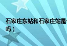 石家庄东站和石家庄站是一个站吗（石家庄东站是石家庄站吗）