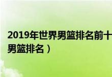 2019年世界男篮排名前十（世界篮球排行榜前十名最新国际男篮排名）