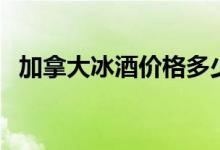 加拿大冰酒价格多少钱一瓶（加拿大冰酒）
