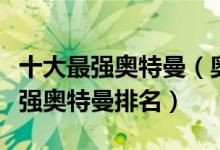 十大最强奥特曼（奥特曼实力排行榜前十名最强奥特曼排名）
