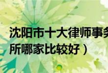 沈阳市十大律师事务所排行榜（沈阳律师事务所哪家比较好）