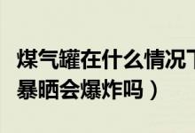煤气罐在什么情况下会爆炸（煤气罐在太阳下暴晒会爆炸吗）