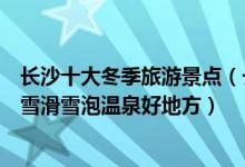 长沙十大冬季旅游景点（长沙冬天去哪里旅游好长沙冬季赏雪滑雪泡温泉好地方）