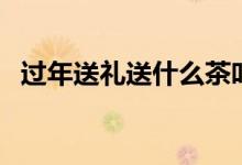 过年送礼送什么茶叶好（过年送礼送什么）