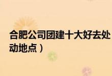 合肥公司团建十大好去处（合肥团队活动去哪里合肥集体活动地点）