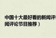 中国十大最好看的新闻评论节目（新闻评论类节目有哪些新闻评论节目推荐）