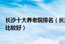 长沙十大养老院排名（长沙老年公寓哪个好长沙哪家养老院比较好）