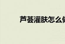 芦荟灌肤怎么做（芦荟灌肤原理）